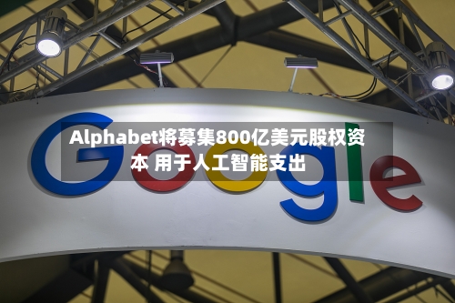 Alphabet将募集800亿美元股权资本 用于人工智能支出