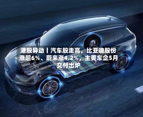 港股异动丨汽车股走高	，比亚迪股份涨超6%	、蔚来涨4.2%，主要车企5月交付出炉-第2张图片