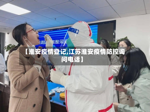 【淮安疫情登记,江苏淮安疫情防控询问电话】-第2张图片