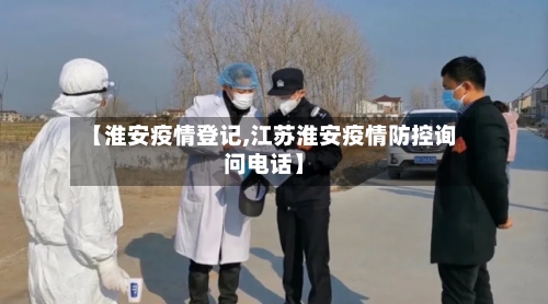 【淮安疫情登记,江苏淮安疫情防控询问电话】-第3张图片