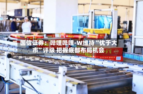 国信证券：哔哩哔哩-W维持“优于大市”评级 把握底部布局机会-第2张图片
