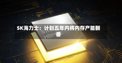 SK海力士：计划五年内将内存产能翻番