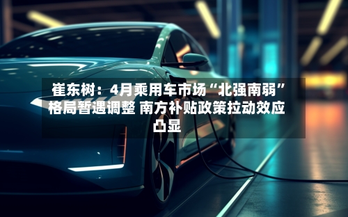 崔东树：4月乘用车市场“北强南弱”格局暂遇调整 南方补贴政策拉动效应凸显-第2张图片