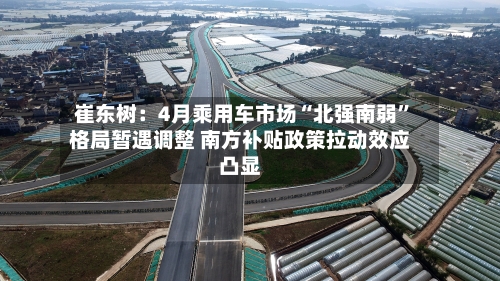 崔东树：4月乘用车市场“北强南弱”格局暂遇调整 南方补贴政策拉动效应凸显