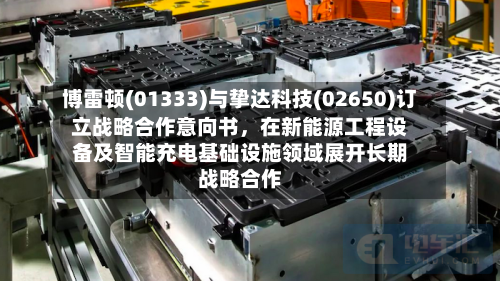 博雷顿(01333)与挚达科技(02650)订立战略合作意向书，在新能源工程设备及智能充电基础设施领域展开长期战略合作