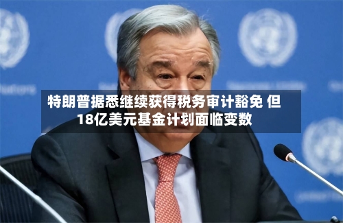 特朗普据悉继续获得税务审计豁免 但18亿美元基金计划面临变数-第3张图片