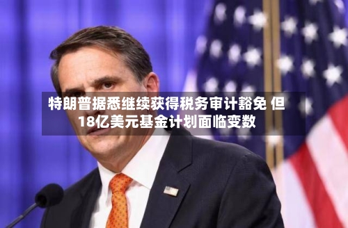 特朗普据悉继续获得税务审计豁免 但18亿美元基金计划面临变数-第2张图片