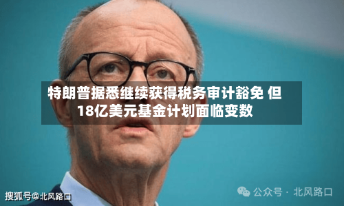 特朗普据悉继续获得税务审计豁免 但18亿美元基金计划面临变数