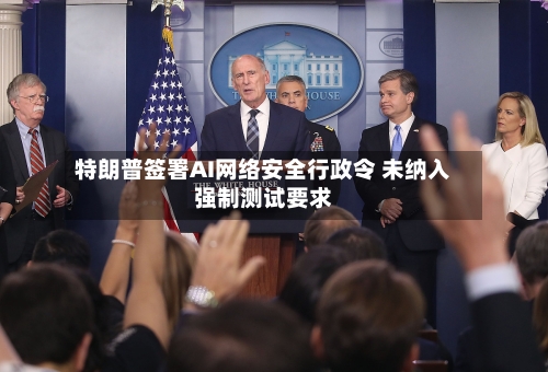 特朗普签署AI网络安全行政令 未纳入强制测试要求