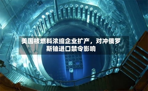 美国核燃料浓缩企业扩产，对冲俄罗斯铀进口禁令影响