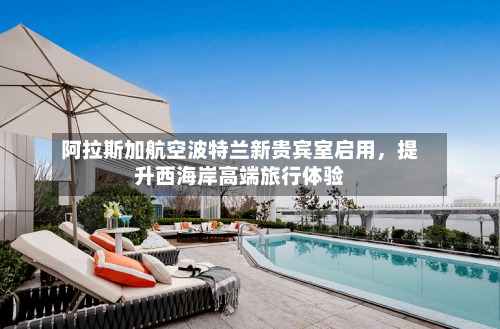 阿拉斯加航空波特兰新贵宾室启用，提升西海岸高端旅行体验-第2张图片
