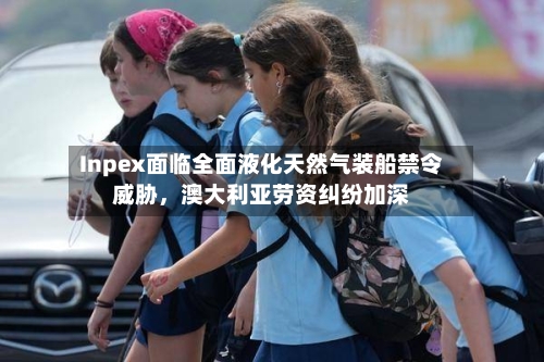 Inpex面临全面液化天然气装船禁令威胁，澳大利亚劳资纠纷加深