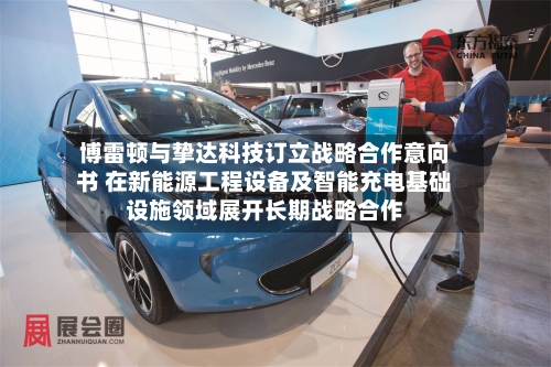 博雷顿与挚达科技订立战略合作意向书 在新能源工程设备及智能充电基础设施领域展开长期战略合作-第3张图片