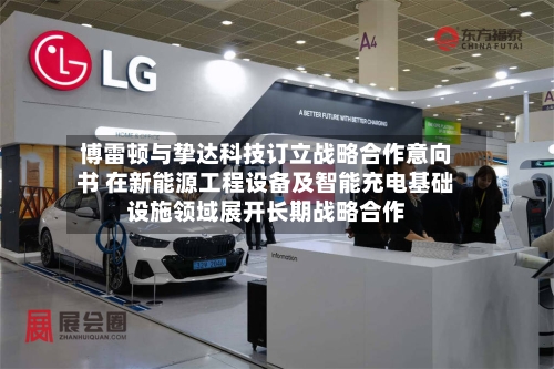 博雷顿与挚达科技订立战略合作意向书 在新能源工程设备及智能充电基础设施领域展开长期战略合作