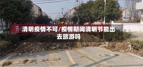 清明疫情不可/疫情期间清明节能出去旅游吗-第2张图片