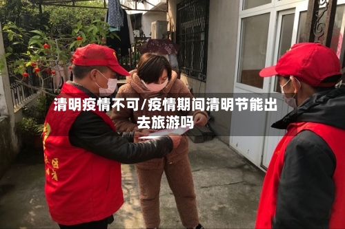 清明疫情不可/疫情期间清明节能出去旅游吗