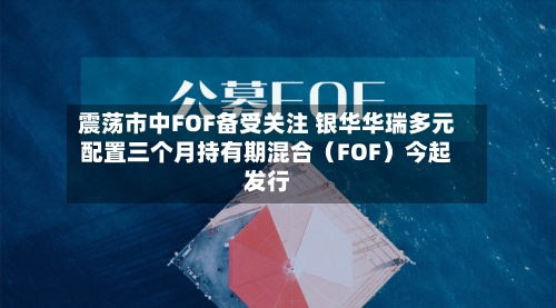 震荡市中FOF备受关注 银华华瑞多元配置三个月持有期混合(FOF)今起发行-第2张图片