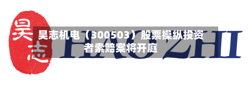 昊志机电(300503)股票操纵投资者索赔案将开庭-第3张图片