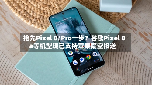 抢先Pixel 8/Pro一步?谷歌Pixel 8a等机型现已支持苹果隔空投送-第3张图片