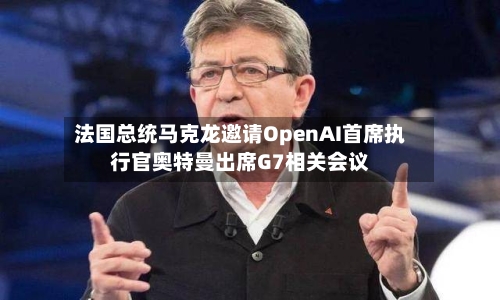 法国总统马克龙邀请OpenAI首席执行官奥特曼出席G7相关会议