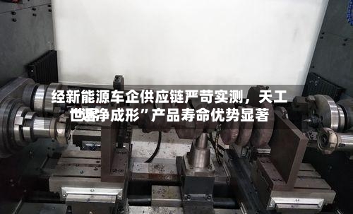 经新能源车企供应链严苛实测，天工世界“近净成形”产品寿命优势显著
