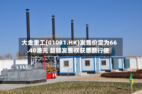 大金重工(01081.HK)发售价定为66.40港元 超额发售权获悉数行使-第2张图片