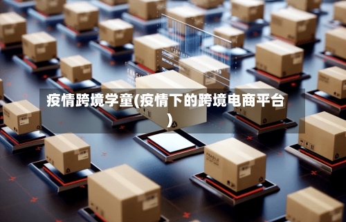 疫情跨境学童(疫情下的跨境电商平台)-第2张图片