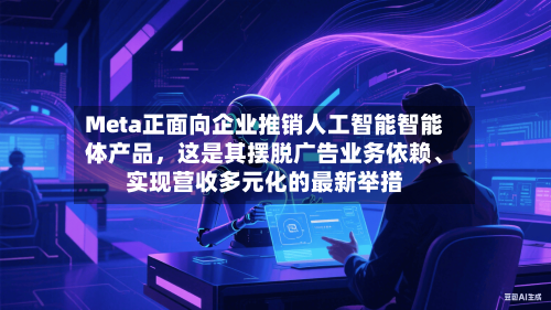 Meta正面向企业推销人工智能智能体产品，这是其摆脱广告业务依赖	、实现营收多元化的最新举措-第2张图片