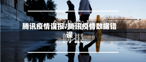 腾讯疫情误报/腾讯疫情数据错误