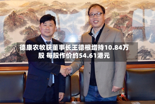德康农牧获董事长王德根增持10.84万股 每股作价约54.61港元-第2张图片