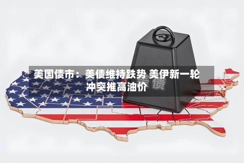 美国债市：美债维持跌势 美伊新一轮冲突推高油价