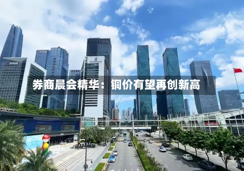券商晨会精华：铜价有望再创新高