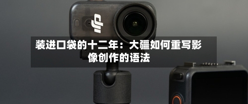 装进口袋的十二年:大疆如何重写影像创作的语法-第2张图片