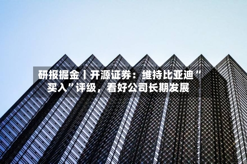研报掘金丨开源证券：维持比亚迪“买入”评级，看好公司长期发展