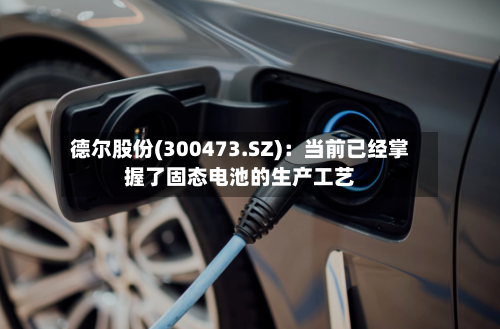 德尔股份(300473.SZ)：当前已经掌握了固态电池的生产工艺