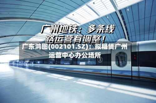 广东鸿图(002101.SZ)：拟租赁广州运营中心办公场所