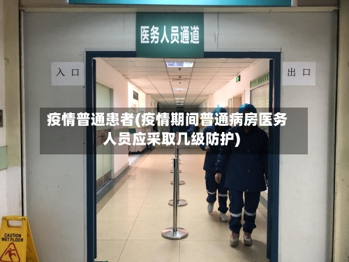 疫情普通患者(疫情期间普通病房医务人员应采取几级防护)-第2张图片