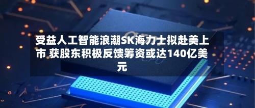 受益人工智能浪潮SK海力士拟赴美上市 获股东积极反馈筹资或达140亿美元