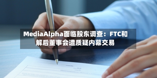 MediaAlpha面临股东调查:FTC和解后董事会遭质疑内幕交易-第2张图片