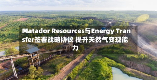 Matador Resources与Energy Transfer签署战略协议 提升天然气变现能力