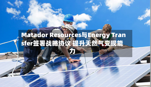 Matador Resources与Energy Transfer签署战略协议 提升天然气变现能力-第2张图片