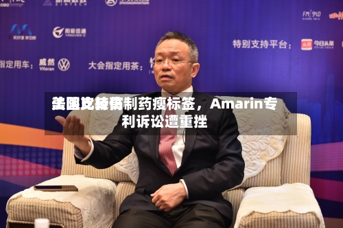美国比较高法院支持仿制药瘦标签，Amarin专利诉讼遭重挫