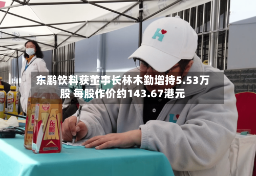 东鹏饮料获董事长林木勤增持5.53万股 每股作价约143.67港元-第2张图片