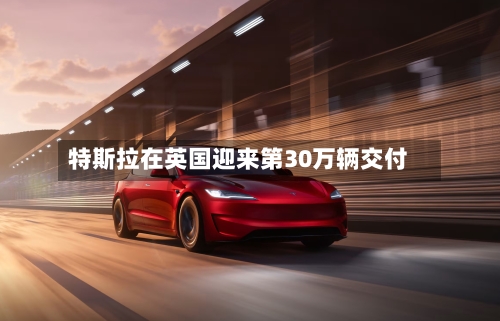 特斯拉在英国迎来第30万辆交付