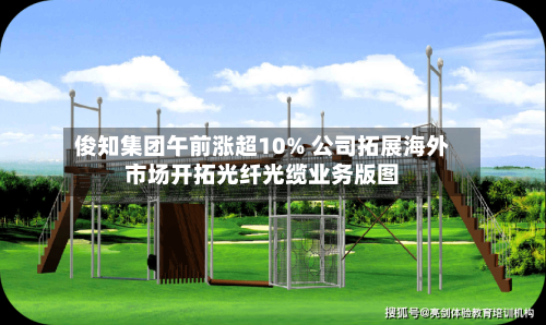 俊知集团午前涨超10% 公司拓展海外市场开拓光纤光缆业务版图-第2张图片