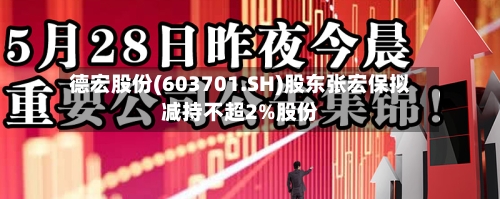 德宏股份(603701.SH)股东张宏保拟减持不超2%股份