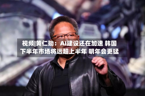 视频|黄仁勋:AI建设还在加速 韩国下半年市场将远超上半年 明年会更猛-第2张图片