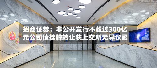 招商证券：非公开发行不超过300亿元公司债挂牌转让获上交所无异议函