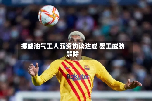 挪威油气工人薪资协议达成 罢工威胁解除