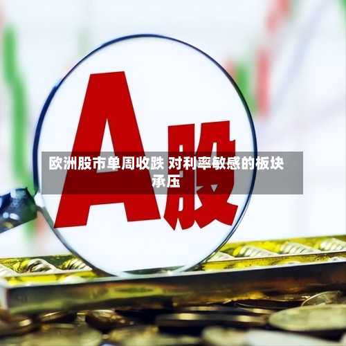 欧洲股市单周收跌 对利率敏感的板块承压-第3张图片